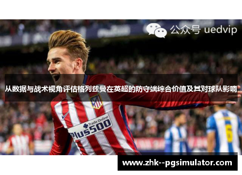 从数据与战术视角评估格列兹曼在英超的防守端综合价值及其对球队影响